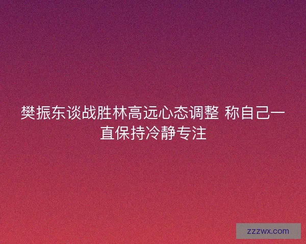 樊振东谈战胜林高远心态调整 称自己一直保持冷静专注