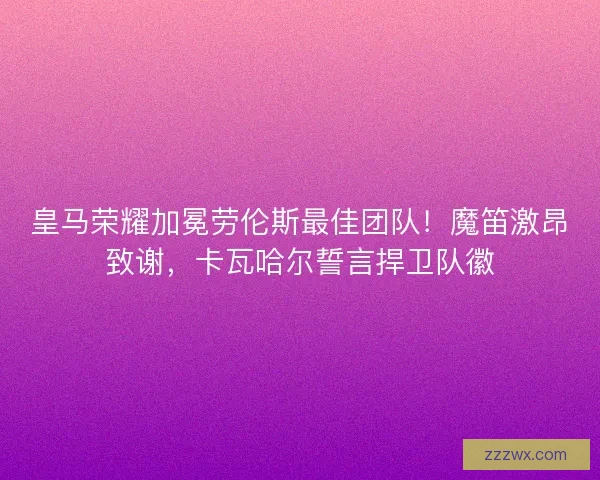 皇马荣耀加冕劳伦斯最佳团队！魔笛激昂致谢，卡瓦哈尔誓言捍卫队徽