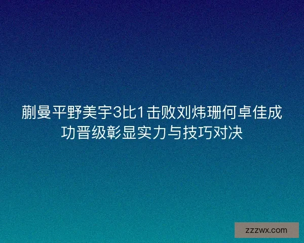 蒯曼平野美宇3比1击败刘炜珊何卓佳成功晋级彰显实力与技巧对决