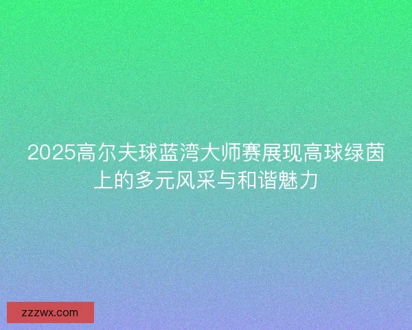 2025高尔夫球蓝湾大师赛展现高球绿茵上的多元风采与和谐魅力 2025高尔夫球蓝湾大师赛展现高球绿茵上的多元风采与和谐魅力