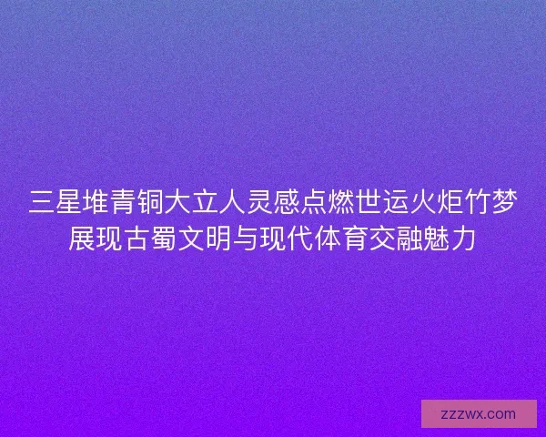 三星堆青铜大立人灵感点燃世运火炬竹梦展现古蜀文明与现代体育交融魅力 三星堆青铜大立人灵感点燃世运火炬竹梦展现古蜀文明与现代体育交融魅力