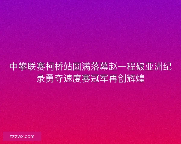 中攀联赛柯桥站圆满落幕赵一程破亚洲纪录勇夺速度赛冠军再创辉煌 中攀联赛柯桥站圆满落幕赵一程破亚洲纪录勇夺速度赛冠军再创辉煌