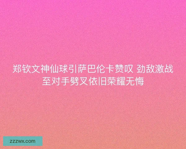 郑钦文神仙球引萨巴伦卡赞叹 劲敌激战至对手劈叉依旧荣耀无悔