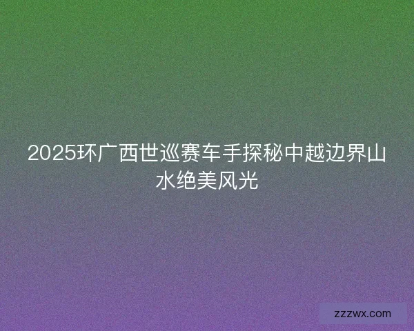 2025环广西世巡赛车手探秘中越边界山水绝美风光