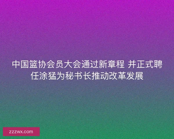 中国篮协会员大会通过新章程 并正式聘任涂猛为秘书长推动改革发展