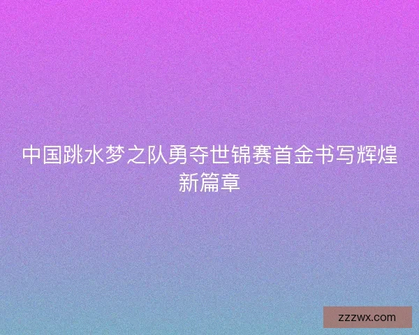 中国跳水梦之队勇夺世锦赛首金书写辉煌新篇章