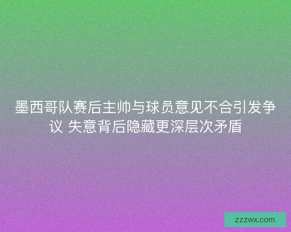 墨西哥队赛后主帅与球员意见不合引发争议 失意背后隐藏更深层次矛盾