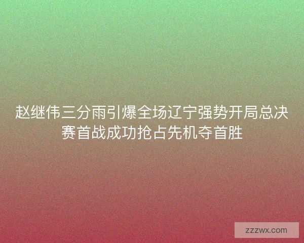 赵继伟三分雨引爆全场辽宁强势开局总决赛首战成功抢占先机夺首胜