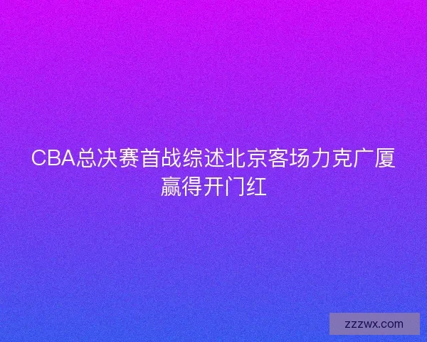 CBA总决赛首战综述北京客场力克广厦赢得开门红 CBA总决赛首战综述北京客场力克广厦赢得开门红