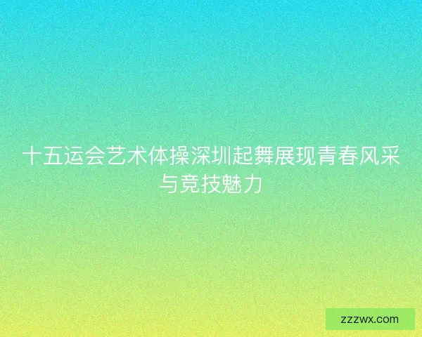 十五运会艺术体操深圳起舞展现青春风采与竞技魅力 十五运会艺术体操深圳起舞展现青春风采与竞技魅力