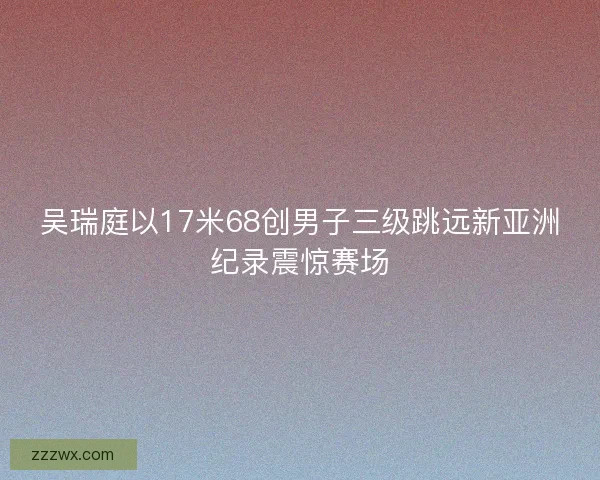 吴瑞庭以17米68创男子三级跳远新亚洲纪录震惊赛场 吴瑞庭以17米68创男子三级跳远新亚洲纪录震惊赛场