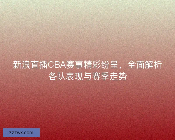 新浪直播CBA赛事精彩纷呈，全面解析各队表现与赛季走势