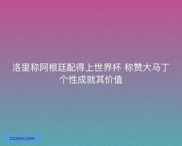 洛里称阿根廷配得上世界杯 称赞大马丁个性成就其价值