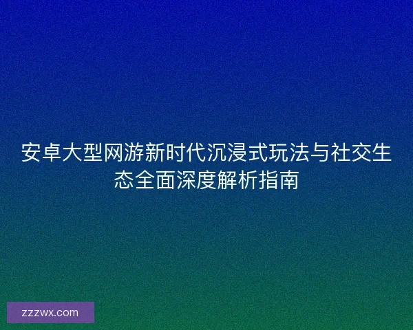 安卓大型网游新时代沉浸式玩法与社交生态全面深度解析指南