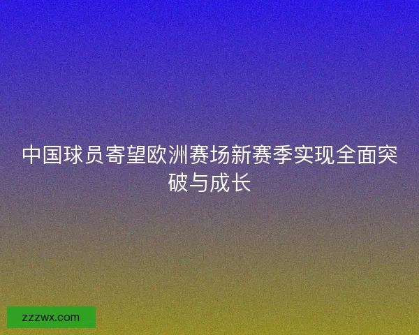中国球员寄望欧洲赛场新赛季实现全面突破与成长 中国球员寄望欧洲赛场新赛季实现全面突破与成长